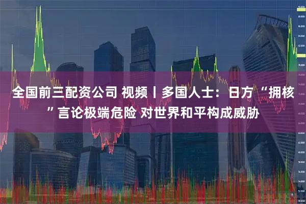 全国前三配资公司 视频丨多国人士：日方 “拥核”言论极端危险 对世界和平构成威胁