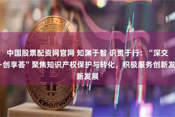 中国股票配资网官网 知渊于智 识贯于行：“深交所·创享荟”聚焦知识产权保护与转化，积极服务创新发展