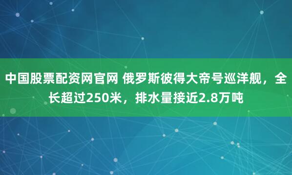 中国股票配资网官网 俄罗斯彼得大帝号巡洋舰，全长超过250米，排水量接近2.8万吨