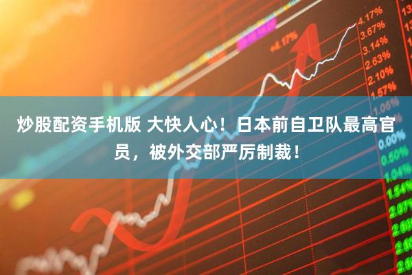 炒股配资手机版 大快人心！日本前自卫队最高官员，被外交部严厉制裁！