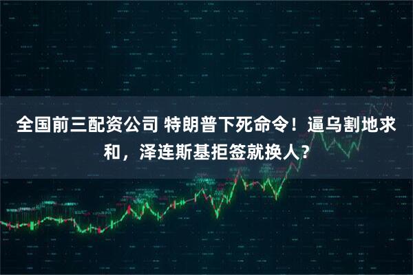 全国前三配资公司 特朗普下死命令！逼乌割地求和，泽连斯基拒签就换人？