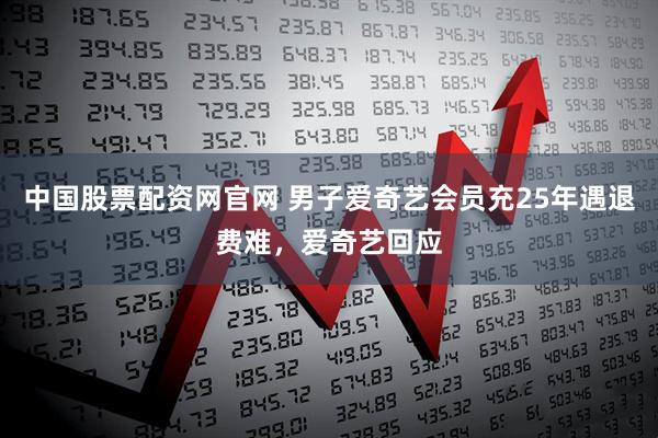中国股票配资网官网 男子爱奇艺会员充25年遇退费难，爱奇艺回应