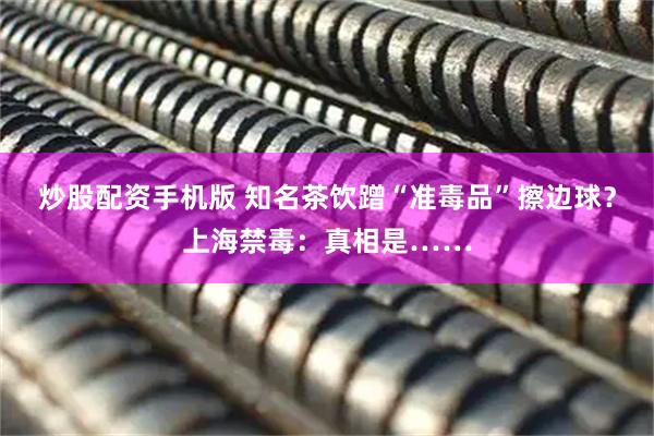 炒股配资手机版 知名茶饮蹭“准毒品”擦边球？上海禁毒：真相是……