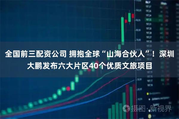 全国前三配资公司 拥抱全球“山海合伙人”！深圳大鹏发布六大片区40个优质文旅项目