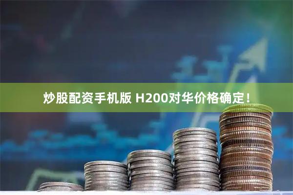炒股配资手机版 H200对华价格确定！