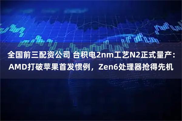 全国前三配资公司 台积电2nm工艺N2正式量产：AMD打破苹果首发惯例，Zen6处理器抢得先机