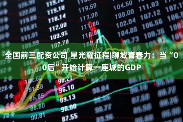 全国前三配资公司 星光耀征程|聊城青春力：当“00后”开始计算一座城的GDP