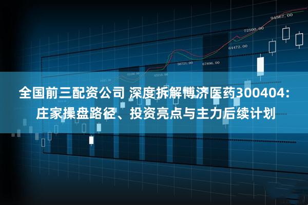 全国前三配资公司 深度拆解博济医药300404: 庄家操盘路径、投资亮点与主力后续计划