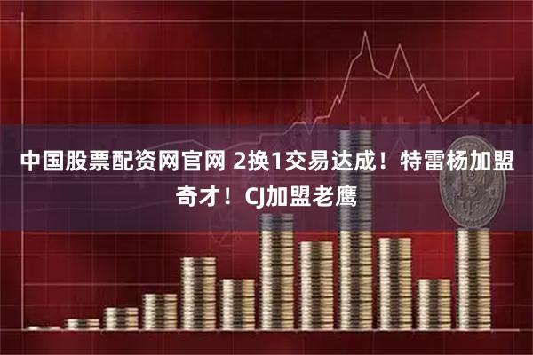 中国股票配资网官网 2换1交易达成！特雷杨加盟奇才！CJ加盟老鹰