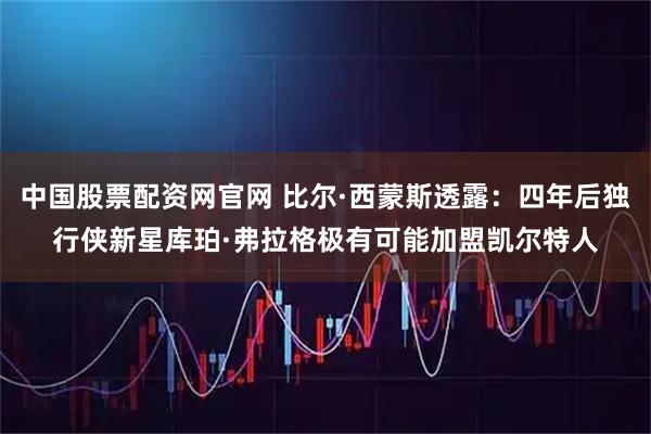 中国股票配资网官网 比尔·西蒙斯透露：四年后独行侠新星库珀·弗拉格极有可能加盟凯尔特人