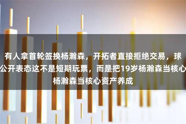 有人拿首轮签换杨瀚森，开拓者直接拒绝交易，球队总经理公开表态这不是短期玩票，而是把19岁杨瀚森当核心资产养成