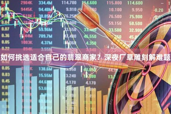 如何挑选适合自己的翡翠商家？深夜厂草雕刻解难题