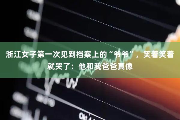 浙江女子第一次见到档案上的“爷爷”，笑着笑着就哭了：他和我爸爸真像