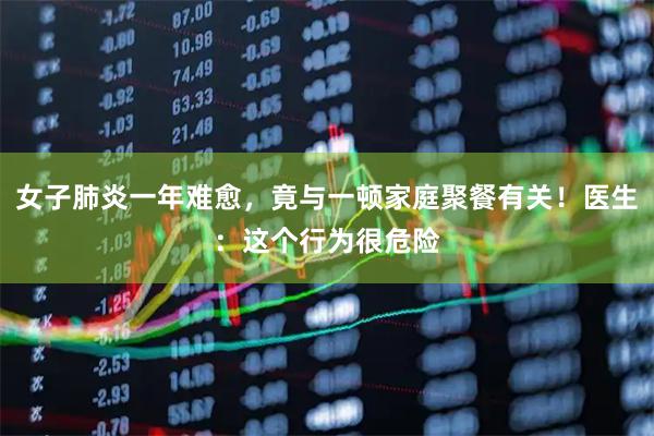 女子肺炎一年难愈，竟与一顿家庭聚餐有关！医生：这个行为很危险
