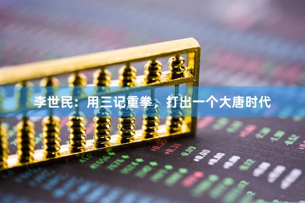 李世民：用三记重拳，打出一个大唐时代