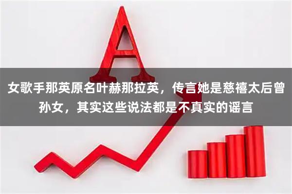 女歌手那英原名叶赫那拉英，传言她是慈禧太后曾孙女，其实这些说法都是不真实的谣言
