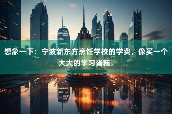 想象一下：宁波新东方烹饪学校的学费，像买一个大大的学习蛋糕。