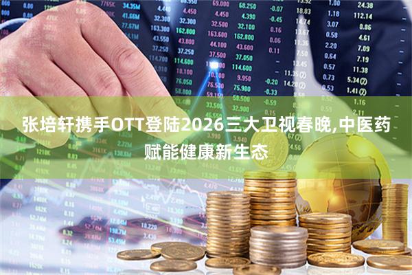 张培轩携手OTT登陆2026三大卫视春晚,中医药赋能健康新生态