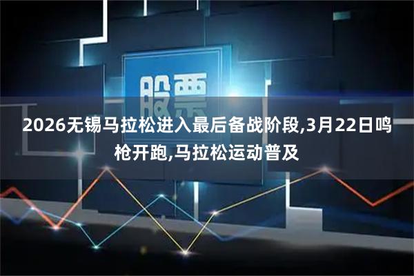 2026无锡马拉松进入最后备战阶段,3月22日鸣枪开跑,马拉松运动普及