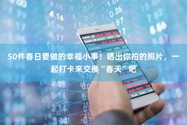 50件春日要做的幸福小事！晒出你拍的照片，一起打卡来交换“春天”吧