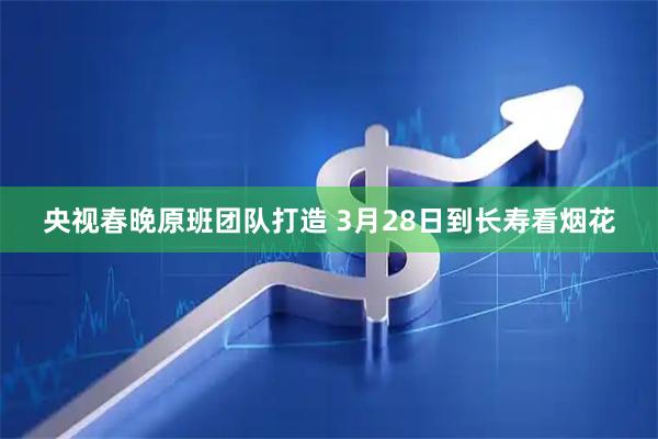 央视春晚原班团队打造 3月28日到长寿看烟花