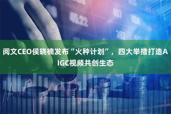 阅文CEO侯晓楠发布“火种计划”，四大举措打造AIGC视频共创生态
