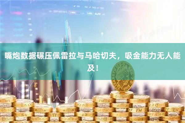 嘴炮数据碾压佩雷拉与马哈切夫，吸金能力无人能及！