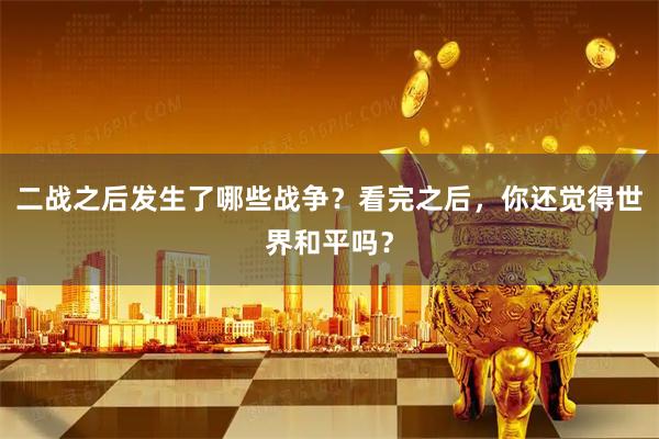 二战之后发生了哪些战争？看完之后，你还觉得世界和平吗？