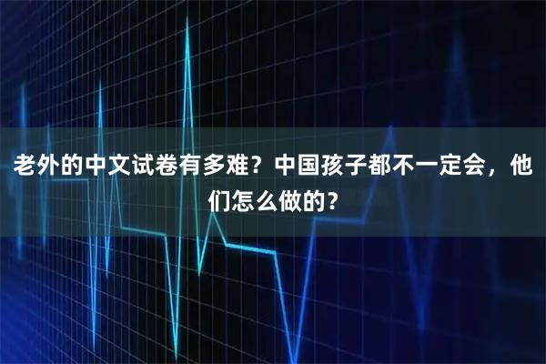 老外的中文试卷有多难？中国孩子都不一定会，他们怎么做的？