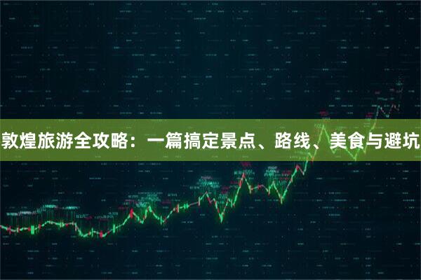敦煌旅游全攻略：一篇搞定景点、路线、美食与避坑