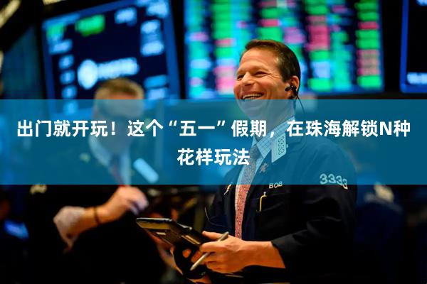 出门就开玩！这个“五一”假期，在珠海解锁N种花样玩法