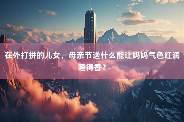 在外打拼的儿女，母亲节送什么能让妈妈气色红润睡得香？