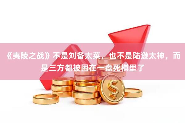 《夷陵之战》不是刘备太菜，也不是陆逊太神，而是三方都被困在一盘死棋里了
