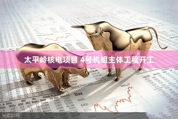 太平岭核电项目 4号机组主体工程开工