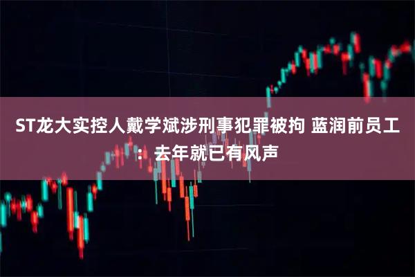 ST龙大实控人戴学斌涉刑事犯罪被拘 蓝润前员工：去年就已有风声