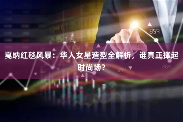 戛纳红毯风暴：华人女星造型全解析，谁真正撑起时尚场？
