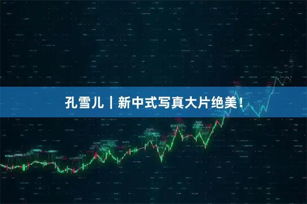 孔雪儿｜新中式写真大片绝美！