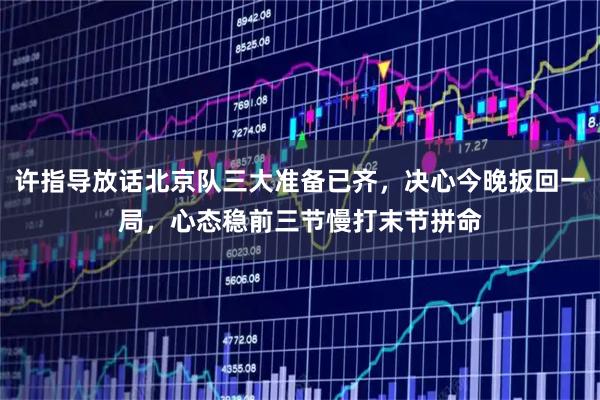 许指导放话北京队三大准备已齐，决心今晚扳回一局，心态稳前三节慢打末节拼命