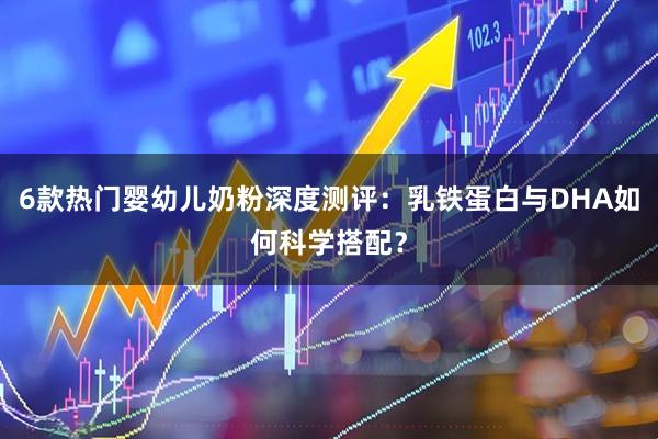 6款热门婴幼儿奶粉深度测评：乳铁蛋白与DHA如何科学搭配？