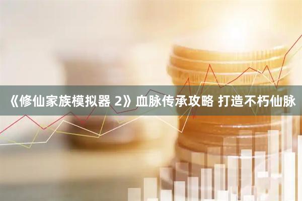 《修仙家族模拟器 2》血脉传承攻略 打造不朽仙脉