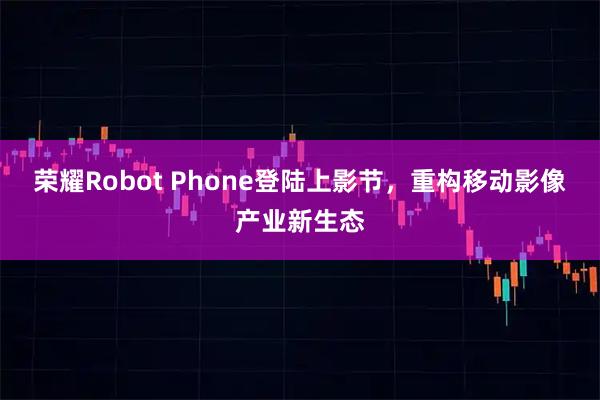 荣耀Robot Phone登陆上影节，重构移动影像产业新生态