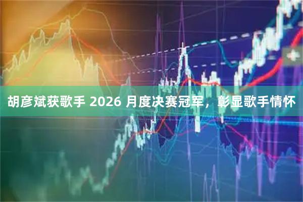 胡彦斌获歌手 2026 月度决赛冠军，彰显歌手情怀